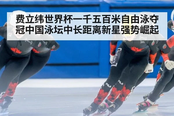 费立纬世界杯一千五百米自由泳夺冠中国泳坛中长距离新星强势崛起